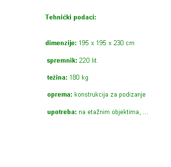 Text Box:                        Tehniki podaci:                        dimenzije: 195 x 195 x 230 cm                        spremnik: 220 lit.                        teina: 180 kg                        oprema: konstrukcija za podizanje                        upotreba: na etanim objektima, ...